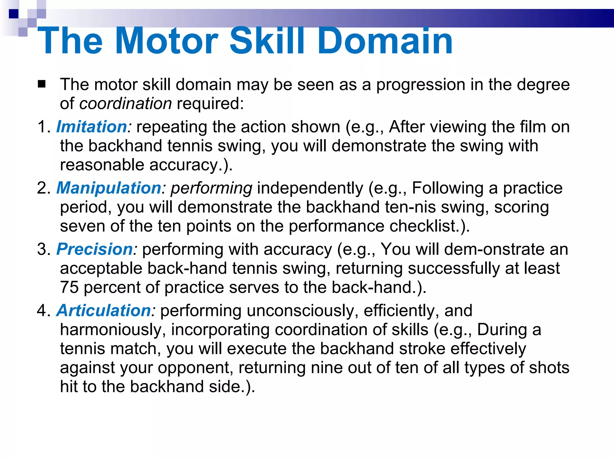 The Motor Skill Domain The motor skill domain may be seen as a progression in the degree of  coordination  required: 1.   Imitation :  repeating the action shown (e.g., After viewing the film on the backhand tennis swing, you will demonstrate the swing with reasonable accuracy.). 2.  Manipulation : performing  independently (e.g., Following a practice period, you will demonstrate the backhand ten­nis swing, scoring seven of the ten points on the performance checklist.). 3.  Precision :  performing with accuracy (e.g., You will dem­onstrate an acceptable back­hand tennis swing, returning successfully at least 75 percent of practice serves to the back­hand.). 4.  Articulation :  performing unconsciously, efficiently, and harmoniously, incorporating coordination of skills (e.g., During a tennis match, you will execute the backhand stroke effectively against your opponent, returning nine out of ten of all types of shots hit to the backhand side.). 