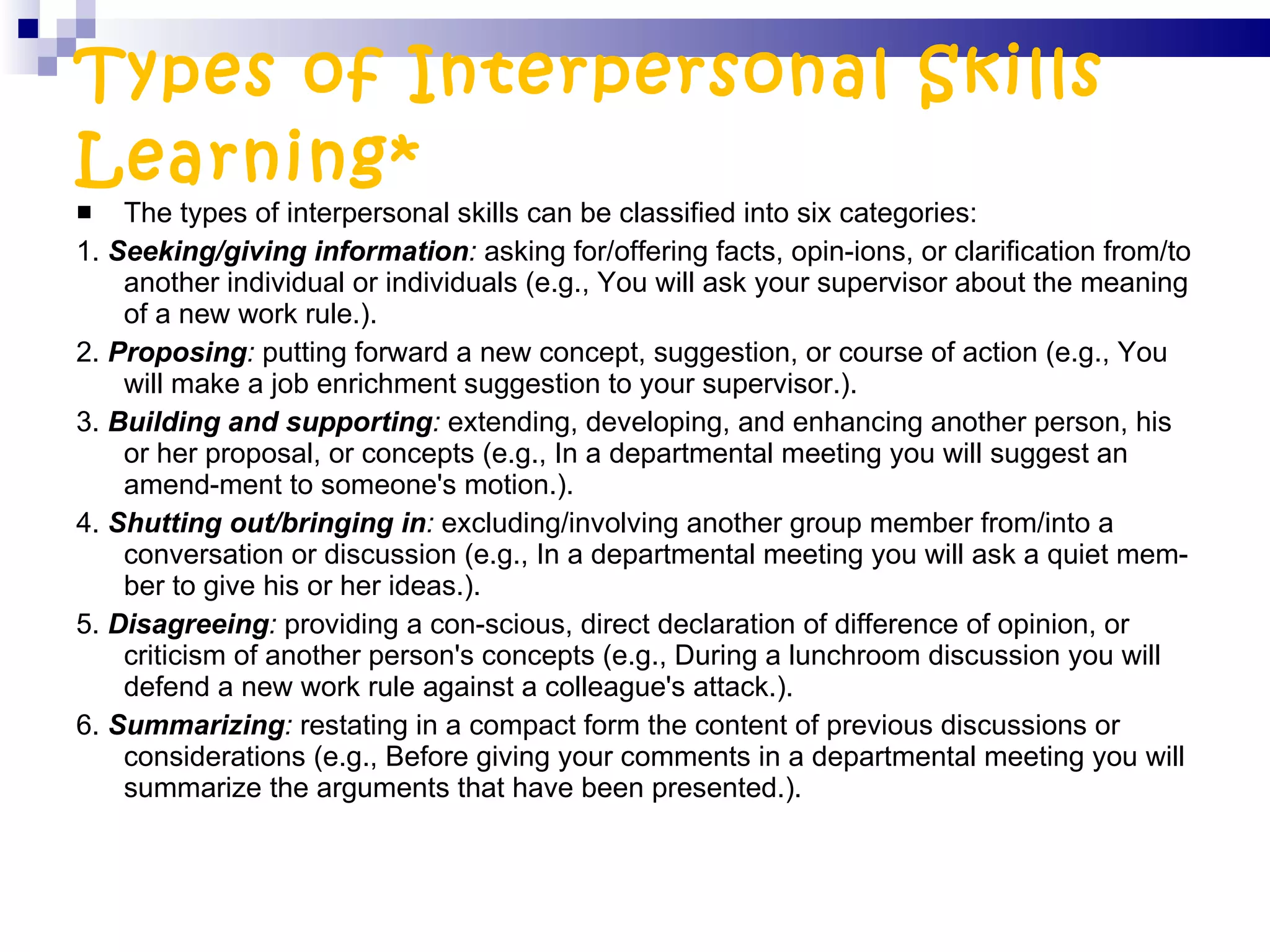 Types of Interpersonal Skills Learning* The types of interpersonal skills can be classified into six categories: 1.  Seeking/giving information :  asking for/offering facts, opin­ions, or clarification from/to another individual or individuals (e.g., You will ask your supervisor about the meaning of a new work rule.). 2.  Proposing :  putting forward a new concept, suggestion, or course of action (e.g., You will make a job enrichment suggestion to your supervisor.). 3.  Building and supporting :  extending, developing, and enhancing another person, his or her proposal, or concepts (e.g., In a departmental meeting you will suggest an amend­ment to someone's motion.). 4.  Shutting out/bringing in :  excluding/involving another group member from/into a conversation or discussion (e.g., In a departmental meeting you will ask a quiet mem­ber to give his or her ideas.).  5.  Disagreeing :  providing a con­scious, direct declaration of difference of opinion, or criticism of another person's concepts (e.g., During a lunchroom discussion you will defend a new work rule against a colleague's attack.). 6.  Summarizing :  restating in a compact form the content of previous discussions or considerations (e.g., Before giving your comments in a departmental meeting you will summarize the arguments that have been presented.). 