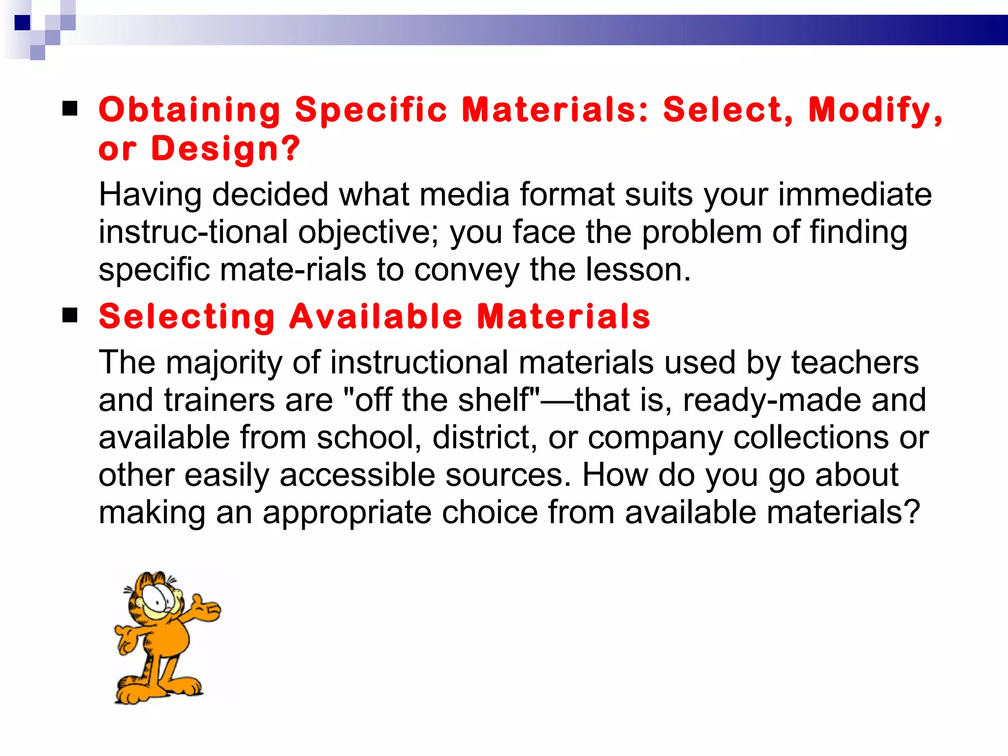 Obtaining Specific Materials: Select, Modify, or Design? Having decided what media format suits your immediate instruc­tional objective; you face the problem of finding specific mate­rials to convey the lesson. Selecting Available Materials The majority of instructional materials used by teachers and trainers are "off the shelf"—that is, ready-made and available from school, district, or company collections or other easily accessible sources. How do you go about making an appropriate choice from available materials? 