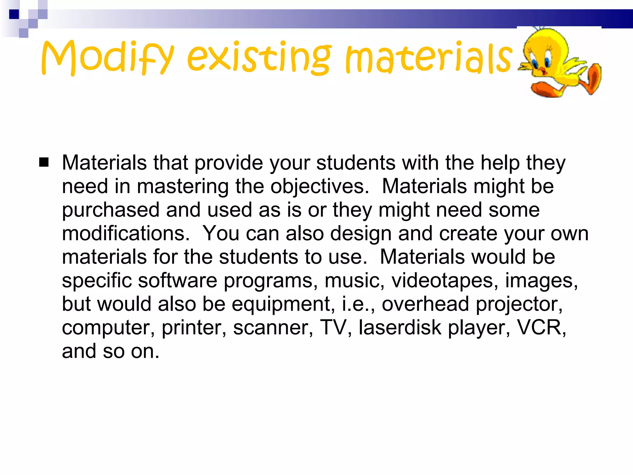 Modify existing materials Materials that provide your students with the help they need in mastering the objectives.  Materials might be purchased and used as is or they might need some modifications.  You can also design and create your own materials for the students to use.  Materials would be specific software programs, music, videotapes, images, but would also be equipment, i.e., overhead projector, computer, printer, scanner, TV, laserdisk player, VCR, and so on. 