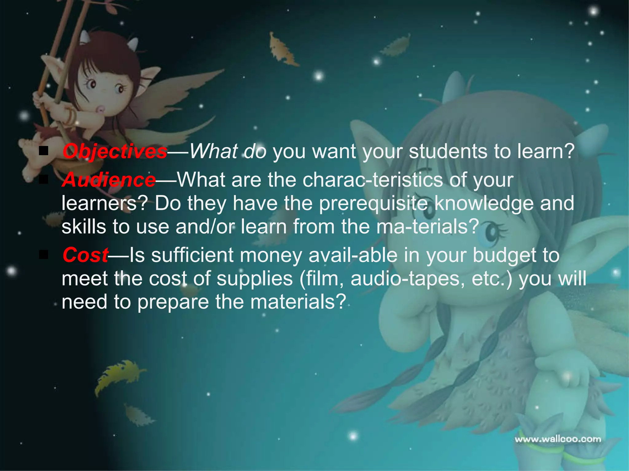 Design new Materials Objectives —What do  you want your students to learn? Audience — What are the charac­teristics of your learners? Do they have the prerequisite knowledge and skills to use and/or learn from the ma­terials? Cost — Is sufficient money avail­able in your budget to meet the cost of supplies (film, audio-tapes, etc.) you will need to prepare the materials? 