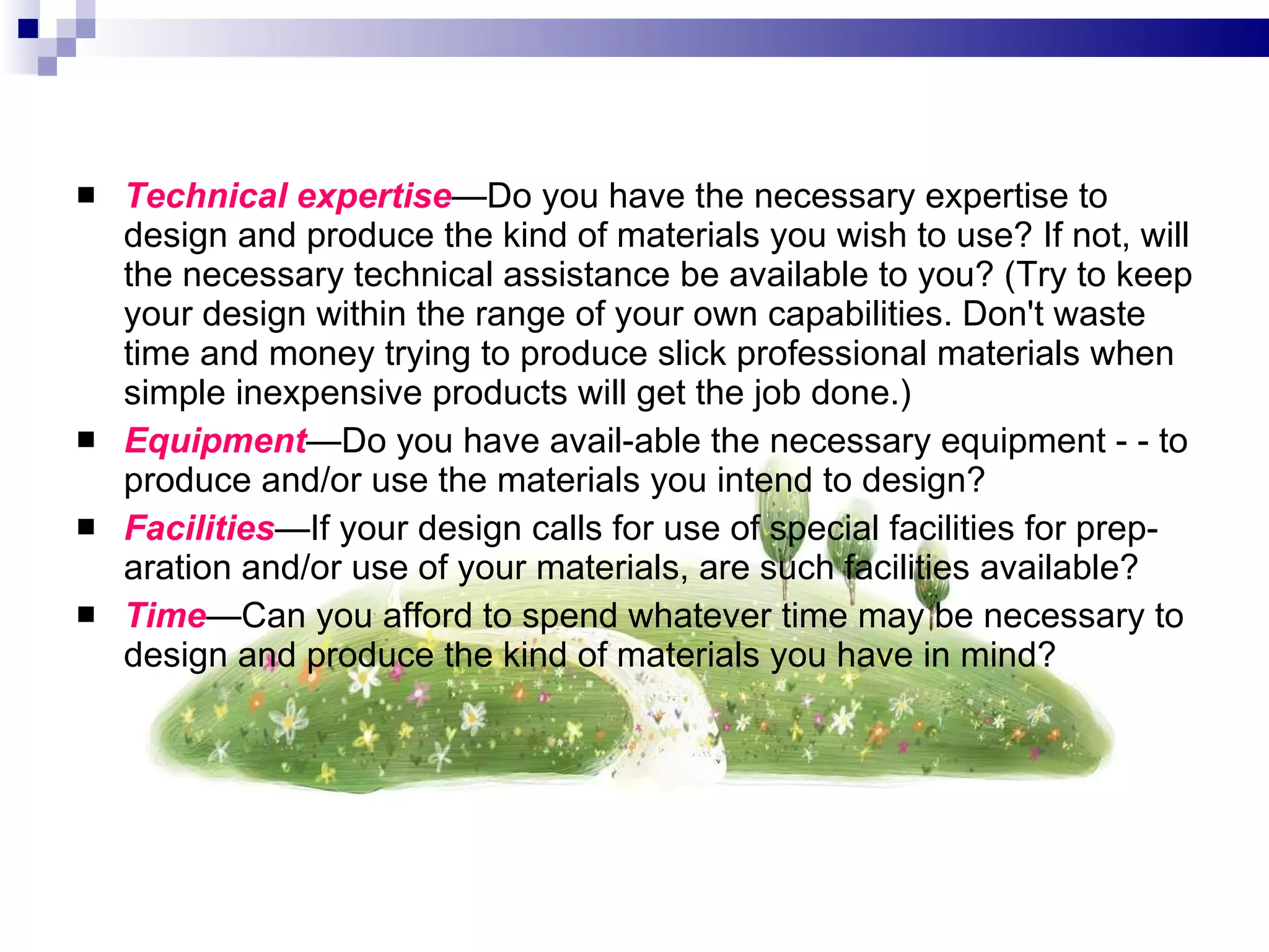 Technical expertise — Do you have the necessary expertise to design and produce the kind of materials you wish to use? If not, will the necessary technical assistance be available to you? (Try to keep your design within the range of your own capabilities. Don't waste time and money trying to produce slick professional materials when simple inexpensive products will get the job done.) Equipment — Do you have avail­able the necessary equipment - - to produce and/or use the materials you intend to design? Facilities — If your design calls for use of special facilities for prep­aration and/or use of your materials, are such facilities available? Time — Can you afford to spend whatever time may be necessary to design and produce the kind of materials you have in mind? 