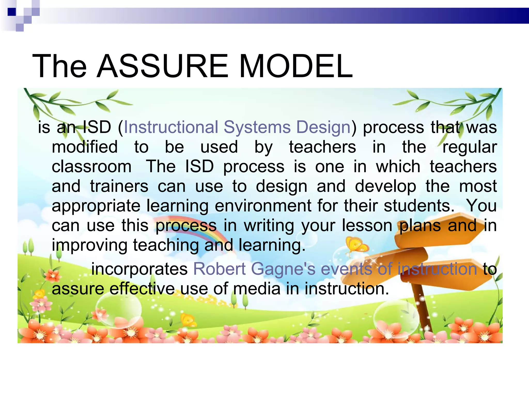 The ASSURE MODEL is an ISD ( Instructional Systems Design ) process that was modified to be used by teachers in the regular classroom  The ISD process is one in which teachers and trainers can use to design and develop the most appropriate learning environment for their students.  You can use this process in writing your lesson plans and in improving teaching and learning. incorporates  Robert Gagne's events of instruction  to assure effective use of media in instruction. 