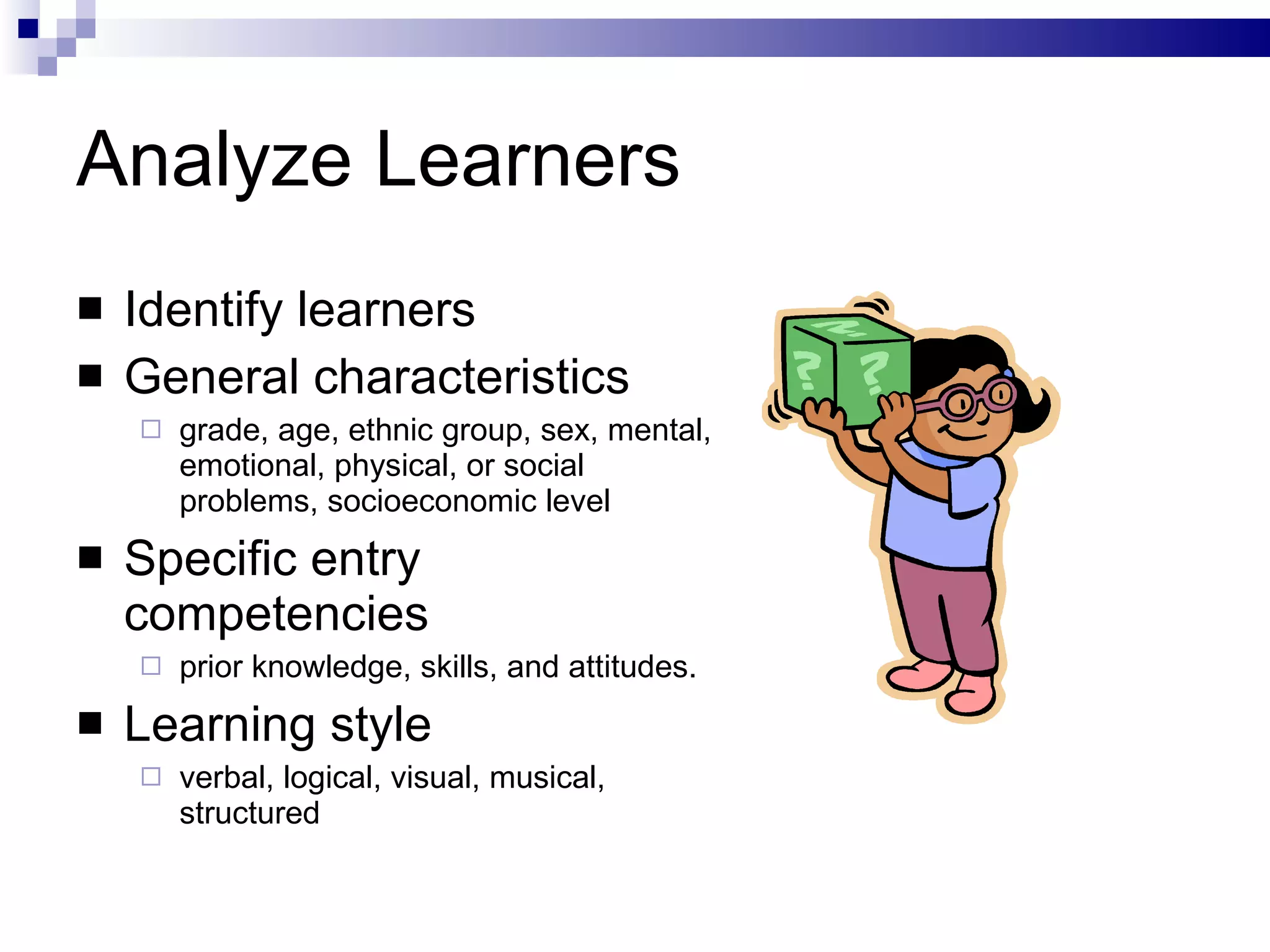 Analyze Learners Identify learners General characteristics grade, age, ethnic group, sex, mental, emotional, physical, or social problems, socioeconomic level Specific entry competencies prior knowledge, skills, and attitudes.  Learning style verbal, logical, visual, musical, structured 