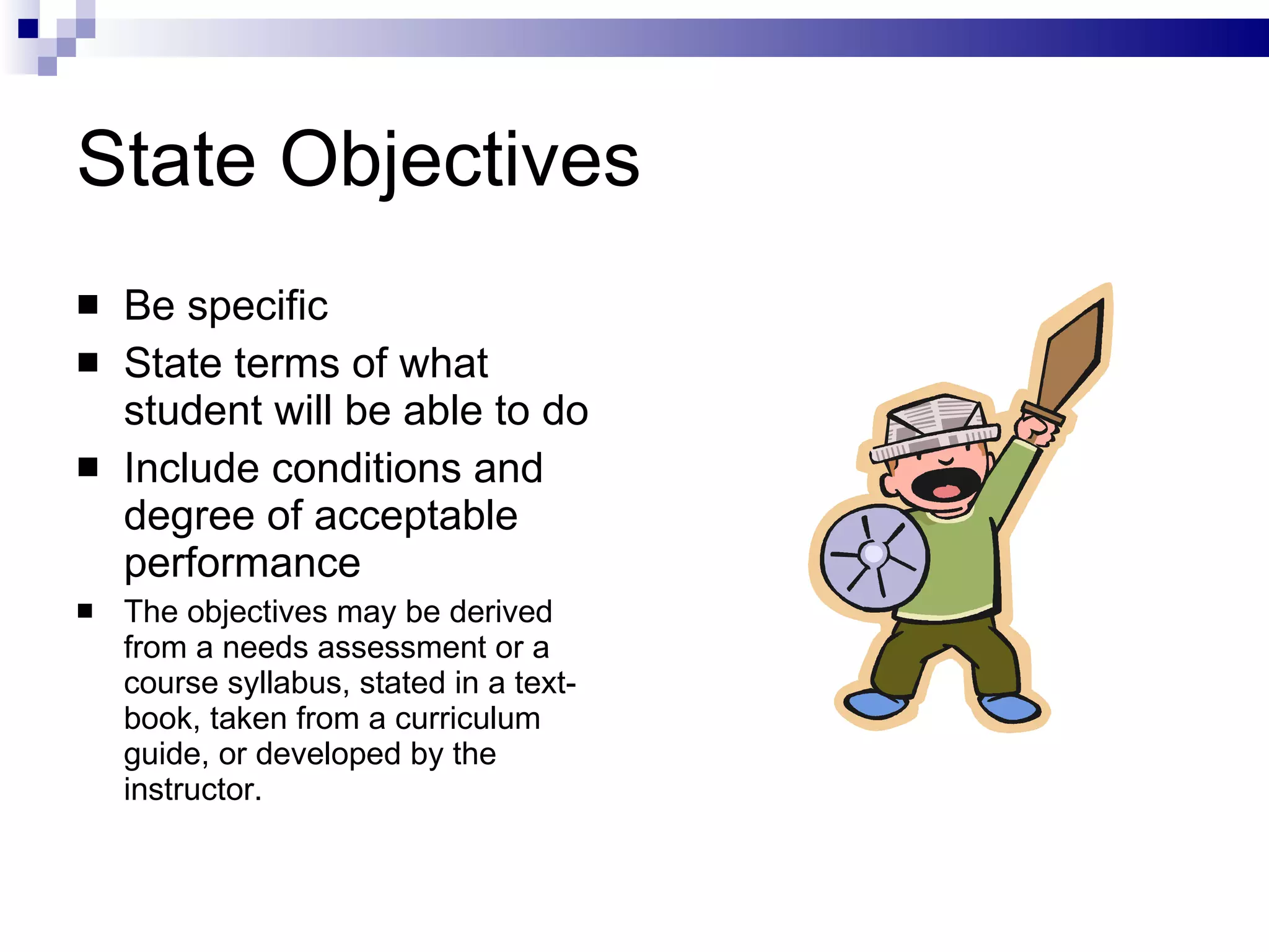 State Objectives Be specific State terms of what student will be able to do Include conditions and degree of acceptable performance The objectives may be derived from a needs assessment or a course syllabus, stated in a text­book, taken from a curriculum guide, or developed by the instructor.  