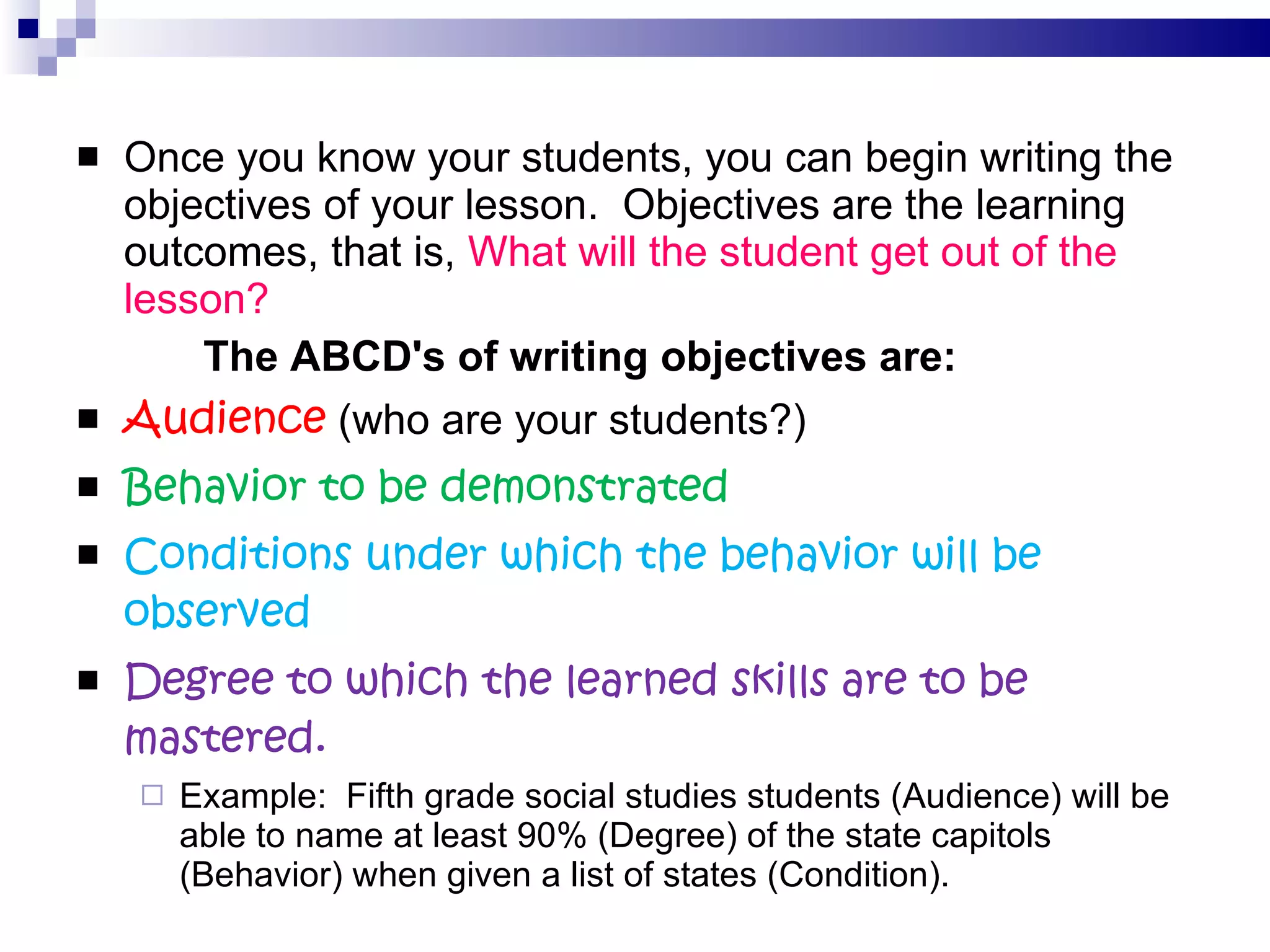 Once you know your students, you can begin writing the objectives of your lesson.  Objectives are the learning outcomes, that is,  What will the student get out of the lesson? The ABCD's of writing objectives are: Audience  (who are your students?) Behavior to be demonstrated Conditions under which the behavior will be observed Degree to which the learned skills are to be mastered. Example:  Fifth grade social studies students (Audience) will be able to name at least 90% (Degree) of the state capitols (Behavior) when given a list of states (Condition). 