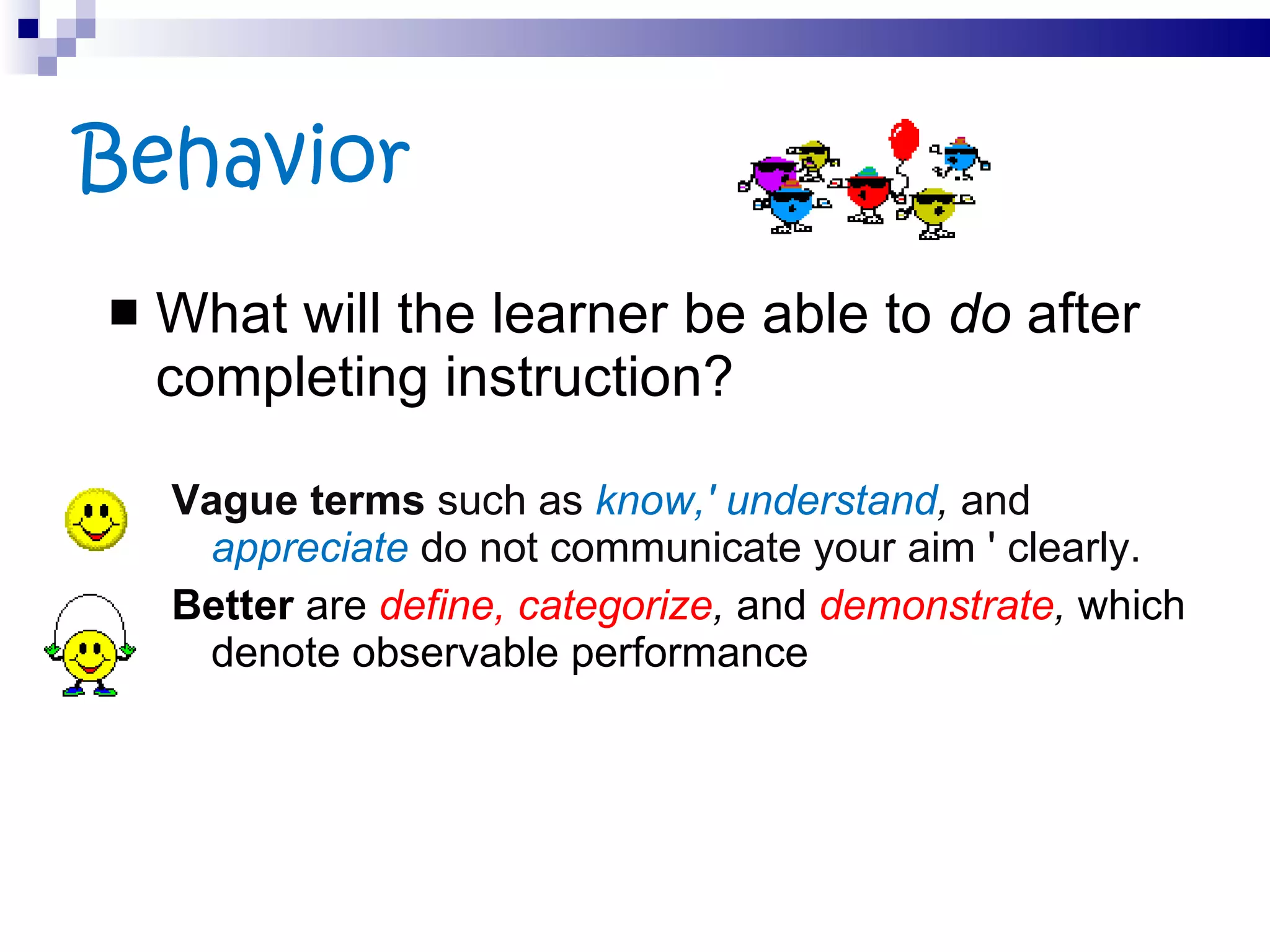 Behavior What will the learner be able to  do  after completing instruction?  Vague terms  such as  know,' understand ,  and  appreciate   do not communicate your aim ' clearly.  Better  are  define, categorize ,  and  demonstrate ,  which denote observable performance 