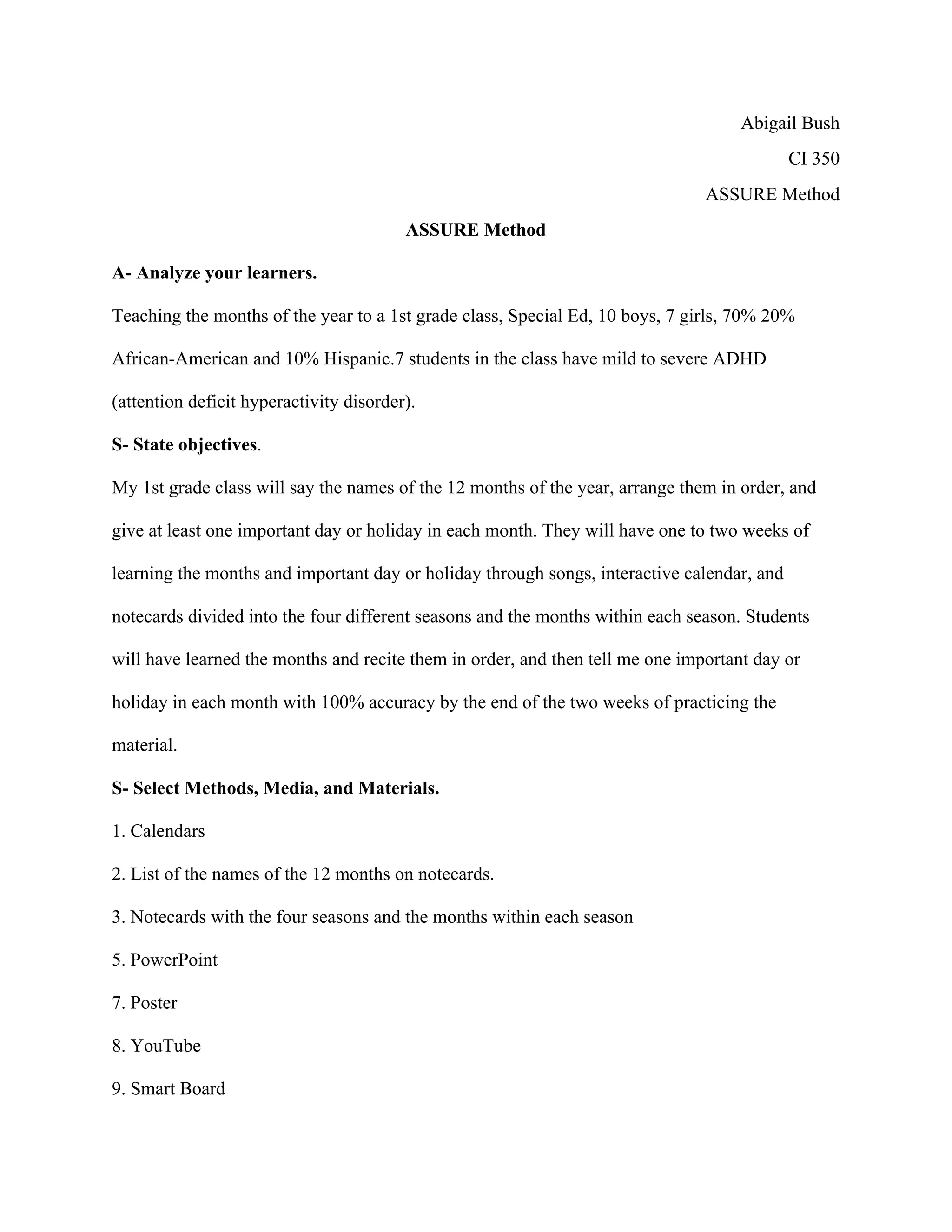 Abigail Bush
CI 350
ASSURE Method
ASSURE Method
A- Analyze your learners.
Teaching the months of the year to a 1st grade class, Special Ed, 10 boys, 7 girls, 70% 20%
African-American and 10% Hispanic.7 students in the class have mild to severe ADHD
(attention deficit hyperactivity disorder).
S- State objectives.
My 1st grade class will say the names of the 12 months of the year, arrange them in order, and
give at least one important day or holiday in each month. They will have one to two weeks of
learning the months and important day or holiday through songs, interactive calendar, and
notecards divided into the four different seasons and the months within each season. Students
will have learned the months and recite them in order, and then tell me one important day or
holiday in each month with 100% accuracy by the end of the two weeks of practicing the
material.
S- Select Methods, Media, and Materials.
1. Calendars
2. List of the names of the 12 months on notecards.
3. Notecards with the four seasons and the months within each season
5. PowerPoint
7. Poster
8. YouTube
9. Smart Board

 