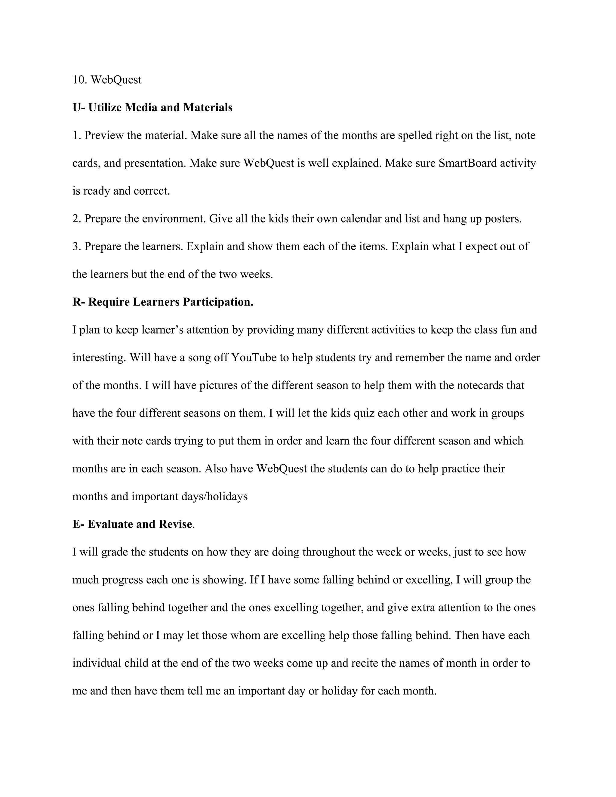 10. WebQuest
U- Utilize Media and Materials
1. Preview the material. Make sure all the names of the months are spelled right on the list, note
cards, and presentation. Make sure WebQuest is well explained. Make sure SmartBoard activity
is ready and correct.
2. Prepare the environment. Give all the kids their own calendar and list and hang up posters.
3. Prepare the learners. Explain and show them each of the items. Explain what I expect out of
the learners but the end of the two weeks.
R- Require Learners Participation.
I plan to keep learner’s attention by providing many different activities to keep the class fun and
interesting. Will have a song off YouTube to help students try and remember the name and order
of the months. I will have pictures of the different season to help them with the notecards that
have the four different seasons on them. I will let the kids quiz each other and work in groups
with their note cards trying to put them in order and learn the four different season and which
months are in each season. Also have WebQuest the students can do to help practice their
months and important days/holidays
E- Evaluate and Revise.
I will grade the students on how they are doing throughout the week or weeks, just to see how
much progress each one is showing. If I have some falling behind or excelling, I will group the
ones falling behind together and the ones excelling together, and give extra attention to the ones
falling behind or I may let those whom are excelling help those falling behind. Then have each
individual child at the end of the two weeks come up and recite the names of month in order to
me and then have them tell me an important day or holiday for each month.

 