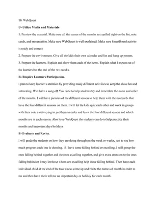 10. WebQuest
U- Utilize Media and Materials
1. Preview the material. Make sure all the names of the months are spelled right on the list, note
cards, and presentation. Make sure WebQuest is well explained. Make sure SmartBoard activity
is ready and correct.
2. Prepare the environment. Give all the kids their own calendar and list and hang up posters.
3. Prepare the learners. Explain and show them each of the items. Explain what I expect out of
the learners but the end of the two weeks.
R- Require Learners Participation.
I plan to keep learner’s attention by providing many different activities to keep the class fun and
interesting. Will have a song off YouTube to help students try and remember the name and order
of the months. I will have pictures of the different season to help them with the notecards that
have the four different seasons on them. I will let the kids quiz each other and work in groups
with their note cards trying to put them in order and learn the four different season and which
months are in each season. Also have WebQuest the students can do to help practice their
months and important days/holidays
E- Evaluate and Revise.
I will grade the students on how they are doing throughout the week or weeks, just to see how
much progress each one is showing. If I have some falling behind or excelling, I will group the
ones falling behind together and the ones excelling together, and give extra attention to the ones
falling behind or I may let those whom are excelling help those falling behind. Then have each
individual child at the end of the two weeks come up and recite the names of month in order to
me and then have them tell me an important day or holiday for each month.

 
