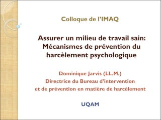 Colloque de l’IMAQ
Assurer un milieu de travail sain:
Mécanismes de prévention du
harcèlement psychologique
Dominique Jarvis (LL.M.)
Directrice du Bureau d’intervention
et de prévention en matière de harcèlement
UQAM
 