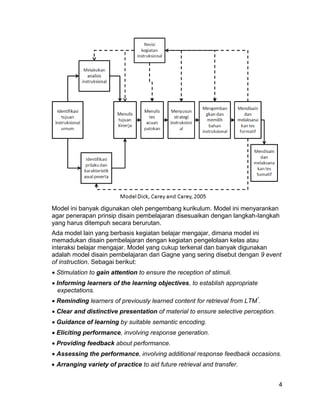Model ini banyak digunakan oleh pengembang kurikulum. Model ini menyarankan
agar penerapan prinsip disain pembelajaran disesuaikan dengan langkah-langkah
yang harus ditempuh secara berurutan.
Ada model lain yang berbasis kegiatan belajar mengajar, dimana model ini
memadukan disain pembelajaran dengan kegiatan pengelolaan kelas atau
interaksi belajar mengajar. Model yang cukup terkenal dan banyak digunakan
adalah model disain pembelajaran dari Gagne yang sering disebut dengan 9 event
of instruction. Sebagai berikut:
 Stimulation to gain attention to ensure the reception of stimuli.
 Informing learners of the learning objectives, to establish appropriate
  expectations.
 Reminding learners of previously learned content for retrieval from LTM*.
 Clear and distinctive presentation of material to ensure selective perception.
 Guidance of learning by suitable semantic encoding.
 Eliciting performance, involving response generation.
 Providing feedback about performance.
 Assessing the performance, involving additional response feedback occasions.
 Arranging variety of practice to aid future retrieval and transfer.


                                                                                   4
 