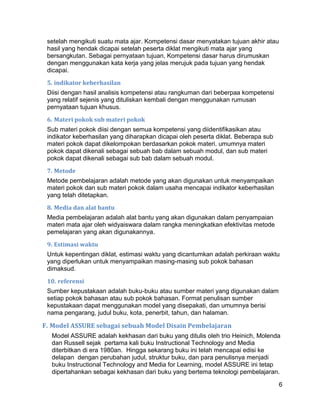 setelah mengikuti suatu mata ajar. Kompetensi dasar menyatakan tujuan akhir atau
 hasil yang hendak dicapai setelah peserta diklat mengikuti mata ajar yang
 bersangkutan. Sebagai pernyataan tujuan, Kompetensi dasar harus dirumuskan
 dengan menggunakan kata kerja yang jelas merujuk pada tujuan yang hendak
 dicapai.

 5. indikator keberhasilan
 Diisi dengan hasil analisis kompetensi atau rangkuman dari beberpaa kompetensi
 yang relatif sejenis yang dituliskan kembali dengan menggunakan rumusan
 pernyataan tujuan khusus.

 6. Materi pokok sub materi pokok
 Sub materi pokok diisi dengan semua kompetensi yang diidentifikasikan atau
 indikator keberhasilan yang diharapkan dicapai oleh peserta diklat. Beberapa sub
 materi pokok dapat dikelompokan berdasarkan pokok materi. umumnya materi
 pokok dapat dikenali sebagai sebuah bab dalam sebuah modul, dan sub materi
 pokok dapat dikenali sebagai sub bab dalam sebuah modul.

 7. Metode
 Metode pembelajaran adalah metode yang akan digunakan untuk menyampaikan
 materi pokok dan sub materi pokok dalam usaha mencapai indikator keberhasilan
 yang telah ditetapkan.

 8. Media dan alat bantu
 Media pembelajaran adalah alat bantu yang akan digunakan dalam penyampaian
 materi mata ajar oleh widyaiswara dalam rangka meningkatkan efektivitas metode
 pemelajaran yang akan digunakannya.

 9. Estimasi waktu
 Untuk kepentingan diklat, estimasi waktu yang dicantumkan adalah perkiraan waktu
 yang diperlukan untuk menyampaikan masing-masing sub pokok bahasan
 dimaksud.

 10. referensi
 Sumber kepustakaan adalah buku-buku atau sumber materi yang digunakan dalam
 setiap pokok bahasan atau sub pokok bahasan. Format penulisan sumber
 kepustakaan dapat menggunakan model yang disepakati, dan umumnya berisi
 nama pengarang, judul buku, kota, penerbit, tahun, dan halaman.

F. Model ASSURE sebagai sebuah Model Disain Pembelajaran
  Model ASSURE adalah kekhasan dari buku yang ditulis oleh trio Heinich, Molenda
  dan Russell sejak pertama kali buku Instructional Technology and Media
  diterbitkan di era 1980an. Hingga sekarang buku ini telah mencapai edisi ke
  delapan dengan perubahan judul, struktur buku, dan para penulisnya menjadi
  buku Instructional Technology and Media for Learning, model ASSURE ini tetap
  dipertahankan sebagai kekhasan dari buku yang bertema teknologi pembelajaran.

                                                                                    6
 
