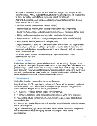 ASSURE adalah suatu mnemonic atau singkatan yang mudah dihapalkan oleh
 peserta belajar. ASSURE berbentuk suatu kata yang mempunyai arti khusus yaitu
 to make sure atau dalam bahasa Indonesia berarti meyakinkan.
 ASSURE terdiri atas enam komponen seperti rumusan kata itu sendiri. Setiap
 huruf mempunyai arti, yaitu
 Analyze Learner (menganalisis peserta belajar)
 State Objectives (merumuskan tujuan pembelajaran atau kompetensi)
 Select methods, media, and materials (memilih metode, media dan bahan ajar)
 Utilize media and materials (menggunakan media dan bahan ajar)
 Require learner participation (mengembangkan peran serta peserta belajar)
 Evaluate and Revise (menilai dan memperbaiki)
 Ditinjau dari struktur, maka ASSURE dirumuskan berdasarkan kata kerja tertentu
 yaitu analyze, state, select, utilize, require, dan evaluate. Seluruh kata kerja ini
 menunjuk pada kegiatan atau pekerjaan yang harus dilakukan oleh widyaiswara
 untuk mengelola PBM.
 Berikut ini adalah analisis masing masing komponen dari model disain
 pembelajaran ASSURE

1. Analyze Learner
Pada disain pembelajaran, peserta belajar adalah hal terpenting. Apapun bentuk
produk, model disain pembelajaran maka semua upaya diwujudkan demi kelancaran
proses belajar. Dalam melakukan analisis peserta belajar ada beberapa hal yang
perlu dilakukan misalnya karakteristik umum peserta belajar, kompetensi awal yang
menjadi modal dasarnya, gaya belajar dari peserta belajar, aspek psikologis dari
peserta belajar dan banyak lagi sesuai dengan kebutuhan.

2. State Objective
State objective atau merumuskan tujuan pembelajaran
Bagi Smaldino, dkk “An objective is a statement of what will be achieved, not how it
will be achieved”. Jadi merumuskan tujuan pembelajaran dapat menggunakan
rumusan tujuan dengan model ABCD , yang berarti :
A = audience, pebelajar dengan segala karakteristiknya.
B = behavior, kata kerja yang menjabarkan kemampuan yang harus dikuasai;
C = conditions, situasi kondisi yang memungkinkan bagi pebelajar dapat belajar
dengan baik; dan
D = degree, persyaratan khusus yang dirumuskan sebagai standar baku pencapaian
tujuan pembelajaran.
Tujuan pembelajaran juga dapat dinyatakan dalam bentuk pernyataan kompetensi
dasar dan indikator keberhasil yang hendak dicapai pada akhir proses
pembelajaran.

                                                                                        7
 