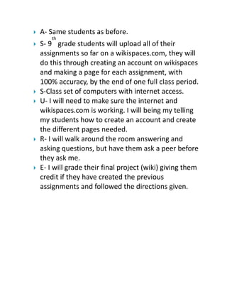 









A- Same students as before.
th

S- 9 grade students will upload all of their
assignments so far on a wikispaces.com, they will
do this through creating an account on wikispaces
and making a page for each assignment, with
100% accuracy, by the end of one full class period.
S-Class set of computers with internet access.
U- I will need to make sure the internet and
wikispaces.com is working. I will being my telling
my students how to create an account and create
the different pages needed.
R- I will walk around the room answering and
asking questions, but have them ask a peer before
they ask me.
E- I will grade their final project (wiki) giving them
credit if they have created the previous
assignments and followed the directions given.

 