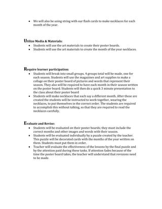 We will also be using string with our flash cards to make necklaces for each
month of the year.

Utilize Media & Materials:
Students will use the art materials to create their poster boards.
Students will use the art materials to create the month of the year necklaces.

Require learner participation:
Students will break into small groups. 4 groups total will be made, one for
each season. Students will use the magazines and art supplies to make a
collage on their poster board of pictures and words that represent their
season. They also will be required to have each month in their season written
on the poster board. Students will then do a quick 3 minute presentation to
the class about their poster board
Students will make necklaces that each say a different month. After these are
created the students will be instructed to work together, wearing the
necklaces, to put themselves in the correct order. The students are required
to accomplish this without talking, so that they are required to read the
necklaces carefully.

Evaluate and Revise:
Students will be evaluated on their poster boards; they must include the
correct months and other images and words with their season.
Students will be evaluated individually by a puzzle created by the teacher.
This puzzle will be decorated cards with the months of the year written on
them. Students must put them in order.
Teacher will evaluate the effectiveness of the lessons by the final puzzle and
by the attention paid during these tasks. If attention fades because of the
time the poster board takes, the teacher will understand that revisions need
to be made.

 
