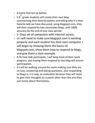 

A-Same learners as before.
th





S-9 grade students will create their own blog
summarizing their favorite poems and telling why it is their
favorite text we have discussed, using blogspot.com, they
will then respond to two classmates blogs, with 100%
accuracy by the end of one class period.
S- Class set of computers with internet access.



U-I will need to make sure blogspot.com is working
properly and each student has their own computer. I
will begin by showing them the basics of
blogspot.com, show them how to respond to blogs,
and give them a clear example.



R-To have kids participate, I will keep track of their work
progress, also having them respond to two blog will ensure
participation.
E-I will be walking around the room making sure they are
on task, answering and asking questions, also responding
to blogs is, in a way, an evaluation because they will need
to give their thoughts on a poem other than the one they
just wrote about themselves.



 