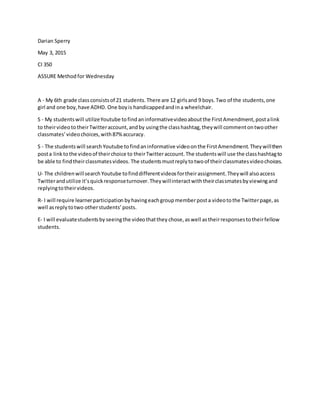 Darian Sperry
May 3, 2015
CI 350
ASSURE Method for Wednesday
A - My 6th grade classconsistsof 21 students.There are 12 girlsand 9 boys.Two of the students,one
girl and one boy,have ADHD. One boyis handicappedandina wheelchair.
S - My studentswill utilizeYoutube tofindaninformativevideoaboutthe FirstAmendment,postalink
to theirvideototheirTwitteraccount,andby usingthe classhashtag,theywill commentontwoother
classmates’videochoices,with87%accuracy.
S - The students will searchYoutube tofindaninformative videoonthe FirstAmendment.Theywillthen
posta linktothe videoof theirchoice to theirTwitteraccount.The studentswill use the classhashtagto
be able to findtheirclassmatesvideos. The studentsmustreplytotwoof theirclassmatesvideochoices.
U- The childrenwillsearchYoutube tofinddifferentvideosfortheirassignment.Theywill alsoaccess
Twitterandutilize it’squickresponseturnover.Theywillinteractwiththeirclassmatesbyviewingand
replyingtotheirvideos.
R- I will require learnerparticipation byhavingeachgroupmemberposta videotothe Twitterpage,as
well asreplytotwo otherstudents’posts.
E- I will evaluatestudentsby seeingthe videothatthey chose,aswell astheirresponsestotheirfellow
students.
 