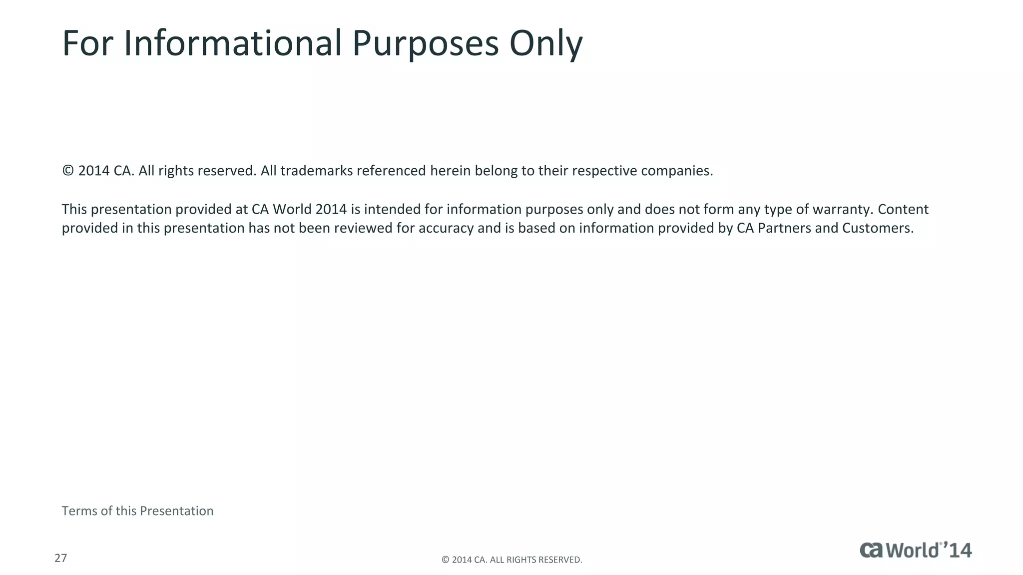 27 
© 2014 CA. ALL RIGHTS RESERVED. 
For Informational Purposes Only 
© 2014CA. All rights reserved. All trademarks referenced herein belong to their respective companies. 
This presentation provided at CA World 2014 is intended for information purposes only and does not form any type of warranty.Content provided in this presentation has not been reviewed for accuracy and is based on information provided by CA Partners and Customers. 
Terms of this Presentation 