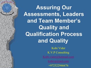 Assuring Our
Assessments, Leaders
 and Team Member’s
     Quality and
Qualification Process
     and Quality
            Kobi Vider
         K.V.P Consulting
      Kobi.vider@hotmail.com
         kobivp@aol.com
         +972522946676
 