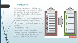 Prioritization
Almost no organization will have the
resources required to execute on all of
the identified security projects and
activities. Prioritization criteria include
the following:
- The level of risk reduction potentially
achieved by a given project/activity
- The resources (skills, staff and systems)
required
- The financial cost
- The "time to value", the period
between the initial investment and the
point at which the project will start
accruing value to the organization.
 