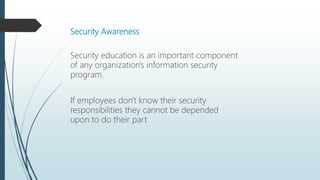 Security Awareness
Security education is an important component
of any organization's information security
program.
If employees don't know their security
responsibilities they cannot be depended
upon to do their part
 
