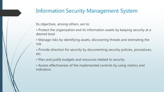 Information Security Management System
Its objectives, among others, are to:
• Protect the organization and its information assets by keeping security at a
desired level
• Manage risks by identifying assets, discovering threats and estimating the
risk
• Provide direction for security by documenting security policies, procedures,
etc.
• Plan and justify budgets and resources related to security
• Assess effectiveness of the implemented controls by using metrics and
indicators.
 