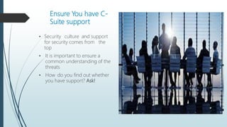 Ensure You have C-
Suite support
• Security culture and support
for security comes from the
top
• It is important to ensure a
common understanding of the
threats
• How do you find out whether
you have support? Ask!
 