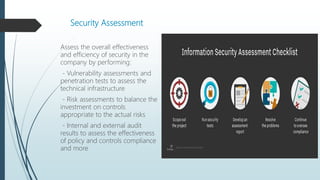 Security Assessment
Assess the overall effectiveness
and efficiency of security in the
company by performing:
- Vulnerability assessments and
penetration tests to assess the
technical infrastructure
- Risk assessments to balance the
investment on controls
appropriate to the actual risks
- Internal and external audit
results to assess the effectiveness
of policy and controls compliance
and more
 