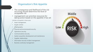Organisation’s Risk Appetite
• The consequence and likelihood of the risk
occurring should determine the level of
acceptable risk
• management can prioritize resources for
taking action based on the appetite it has set
Consider risk appetite in these areas:
• Asset management.
• Access control.
• Cryptography.
• Physical and environmental security.
• Operations security.
• Communications security.
• System acquisition development and maintenance.
• Supplier relationships.
• Information security incident management.
• Business continuity management
 