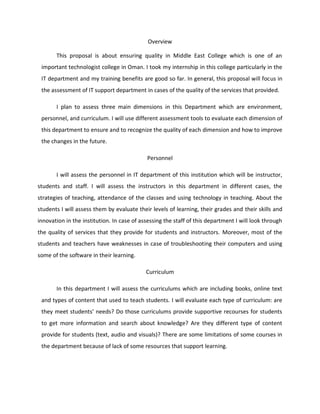 Overview

       This proposal is about ensuring quality in Middle East College which is one of an
 important technologist college in Oman. I took my internship in this college particularly in the
 IT department and my training benefits are good so far. In general, this proposal will focus in
 the assessment of IT support department in cases of the quality of the services that provided.

       I plan to assess three main dimensions in this Department which are environment,
 personnel, and curriculum. I will use different assessment tools to evaluate each dimension of
 this department to ensure and to recognize the quality of each dimension and how to improve
 the changes in the future.

                                            Personnel

       I will assess the personnel in IT department of this institution which will be instructor,
students and staff. I will assess the instructors in this department in different cases, the
strategies of teaching, attendance of the classes and using technology in teaching. About the
students I will assess them by evaluate their levels of learning, their grades and their skills and
innovation in the institution. In case of assessing the staff of this department I will look through
the quality of services that they provide for students and instructors. Moreover, most of the
students and teachers have weaknesses in case of troubleshooting their computers and using
some of the software in their learning.

                                            Curriculum

       In this department I will assess the curriculums which are including books, online text
 and types of content that used to teach students. I will evaluate each type of curriculum: are
 they meet students’ needs? Do those curriculums provide supportive recourses for students
 to get more information and search about knowledge? Are they different type of content
 provide for students (text, audio and visuals)? There are some limitations of some courses in
 the department because of lack of some resources that support learning.
 