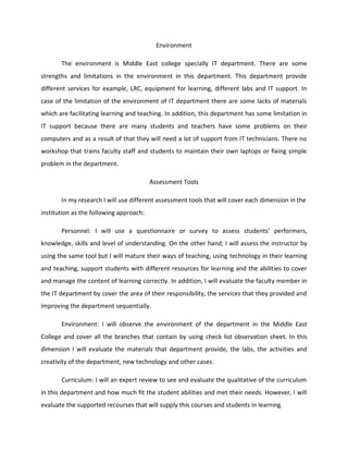 Environment

       The environment is Middle East college specially IT department. There are some
strengths and limitations in the environment in this department. This department provide
different services for example, LRC, equipment for learning, different labs and IT support. In
case of the limitation of the environment of IT department there are some lacks of materials
which are facilitating learning and teaching. In addition, this department has some limitation in
IT support because there are many students and teachers have some problems on their
computers and as a result of that they will need a lot of support from IT technicians. There no
workshop that trains faculty staff and students to maintain their own laptops or fixing simple
problem in the department.

                                         Assessment Tools

       In my research I will use different assessment tools that will cover each dimension in the
institution as the following approach:

       Personnel: I will use a questionnaire or survey to assess students’ performers,
knowledge, skills and level of understanding. On the other hand, I will assess the instructor by
using the same tool but I will mature their ways of teaching, using technology in their learning
and teaching, support students with different resources for learning and the abilities to cover
and manage the content of learning correctly. In addition, I will evaluate the faculty member in
the IT department by cover the area of their responsibility, the services that they provided and
improving the department sequentially.

       Environment: I will observe the environment of the department in the Middle East
College and cover all the branches that contain by using check list observation sheet. In this
dimension I will evaluate the materials that department provide, the labs, the activities and
creativity of the department, new technology and other cases.

       Curriculum: I will an expert review to see and evaluate the qualitative of the curriculum
in this department and how much fit the student abilities and met their needs. However, I will
evaluate the supported recourses that will supply this courses and students in learning.
 