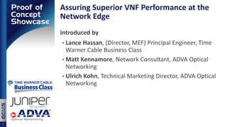 Assuring Superior VNF Performance at the
Network Edge
Introduced by
• Lance Hassan, (Director, MEF) Principal Engineer, Time
Warner Cable Business Class
• Matt Kennamore, Network Consultant, ADVA Optical
Networking
• Ulrich Kohn, Technical Marketing Director, ADVA Optical
Networking
1
 