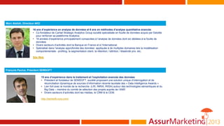 Marc Atallah, Directeur AKD
16 ans d’expérience en analyse de données et 6 ans en méthodes d’analyse quantitative avancée
• Co-fondateur de Caritat Strategic Analytics Group société spécialisée en fouille de données acquis par Deloitte
pour renforcer sa plateforme Analytics.
• 16 années d’expérience principalement consacrées à l’analyse de données dont six dédiées à la fouille de
données.
• Divers secteurs d’activités dont la Banque en France et à l’International.
• Spécialisé dans l’analyse approfondie des données appliquée à de multiples domaines tels la modélisation
comportementale - profiling, la segmentation client, la rétention, l’attrition, l’élasticité prix, etc.
Site Web
François Paulus, Président SEMSOFT
15 ans d’expérience dans le traitement et l’exploitation avancée des données
• Président et fondateur de SEMSOFT, société proposant une solution unique d’interrogation et de
réconciliation dynamique de sources d’information récente lauréate des « Data Intelligence Awards »
• Lien fort avec le monde de la recherche (LRI, INRIA, IRISA) autour des technologies sémantiques et du
Big Data – membre du comité de sélection des projets auprès de l’ANR
• Divers secteurs d’activités dont les médias, le CRM & le CEM.
http://semsoft-corp.com/
 