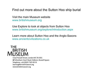 Find out more about the Sutton Hoo ship burial Visit the main Museum website  www.britishmuseum.org Use Explore to look at objects from Sutton Hoo www.britishmuseum.org/explore/introduction.aspx Learn more about Sutton Hoo and the Anglo-Saxons www.ancientcivilizations.co.uk 
