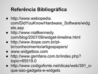 Referência Bibliográfica
● http://www.webopedia.
  com/DidYouKnow/Hardware_Software/widg
  ets.asp
● http://www.niallkennedy.
  com/blog/2007/09/widget-timeline.html
● http://www.ibope.com.br/pt-
  br/conhecimento/artigospapers/
● www.widgetbox.com
● http://www.gsmfans.com.br/index.php?
  topic=85519.0
● http://www.codigofonte.net/dicas/web/391_o-
  que-sao-gadgets-e-widgets
 