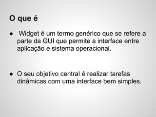 O que é
● Widget é um termo genérico que se refere a
  parte da GUI que permite a interface entre
  aplicação e sistema operacional.


● O seu objetivo central é realizar tarefas
  dinâmicas com uma interface bem simples.
 