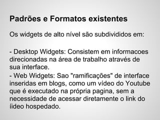Padrões e Formatos existentes
Os widgets de alto nível são subdivididos em:

- Desktop Widgets: Consistem em informacoes
direcionadas na área de trabalho através de
sua interface.
- Web Widgets: Sao "ramificações" de interface
inseridas em blogs, como um vídeo do Youtube
que é executado na própria pagina, sem a
necessidade de acessar diretamente o link do
íideo hospedado.
 
