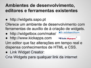 Ambientes de desenvolvimento,
editores e ferramentas existentes
● http://widgets.sapo.pt
Oferece um ambiente de desenvolvimento com
ferramentas de auxílio de à criação de widgets.
● http://widgetbox.com/make/
● http://www.kickapps.com
Um editor que faz alterações em tempo real e
dispensa conhecimentos de HTML e CSS.
● Link Widget Creator:
Cria Widgets para qualquer link da internet
 