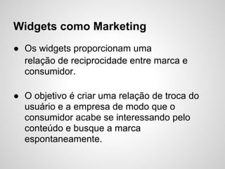 Widgets como Marketing
● Os widgets proporcionam uma
  relação de reciprocidade entre marca e
  consumidor.

● O objetivo é criar uma relação de troca do
  usuário e a empresa de modo que o
  consumidor acabe se interessando pelo
  conteúdo e busque a marca
  espontaneamente.
 