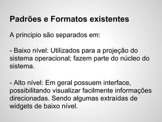 Padrões e Formatos existentes
A principio são separados em:

- Baixo nível: Utilizados para a projeção do
sistema operacional; fazem parte do núcleo do
sistema.

- Alto nível: Em geral possuem interface,
possibilitando visualizar facilmente informações
direcionadas. Sendo algumas extraídas de
widgets de baixo nível.
 