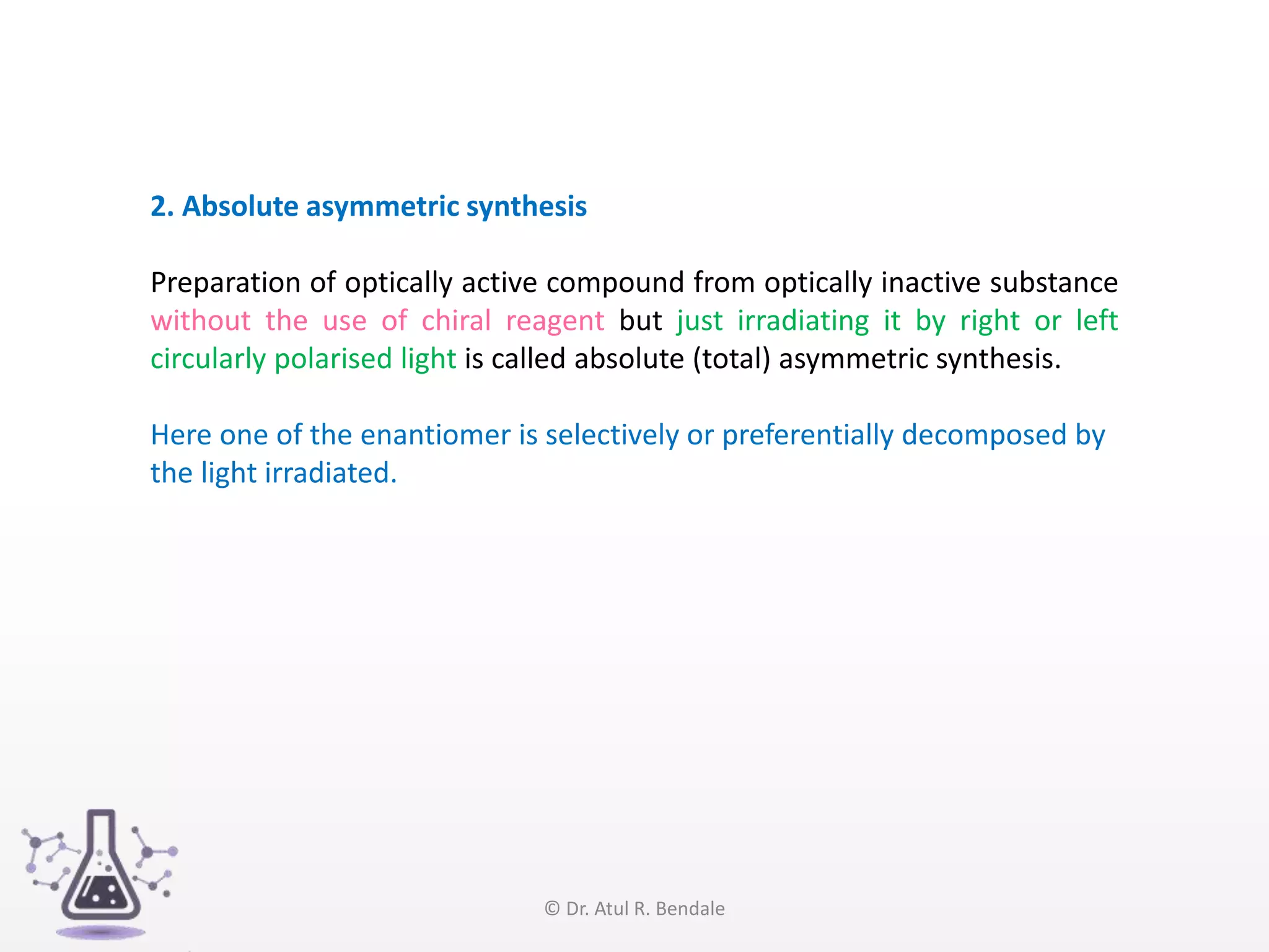 2. Absolute asymmetric synthesis
Preparation of optically active compound from optically inactive substance
without the use of chiral reagent but just irradiating it by right or left
circularly polarised light is called absolute (total) asymmetric synthesis.
Here one of the enantiomer is selectively or preferentially decomposed by
the light irradiated.
© Dr. Atul R. Bendale
 