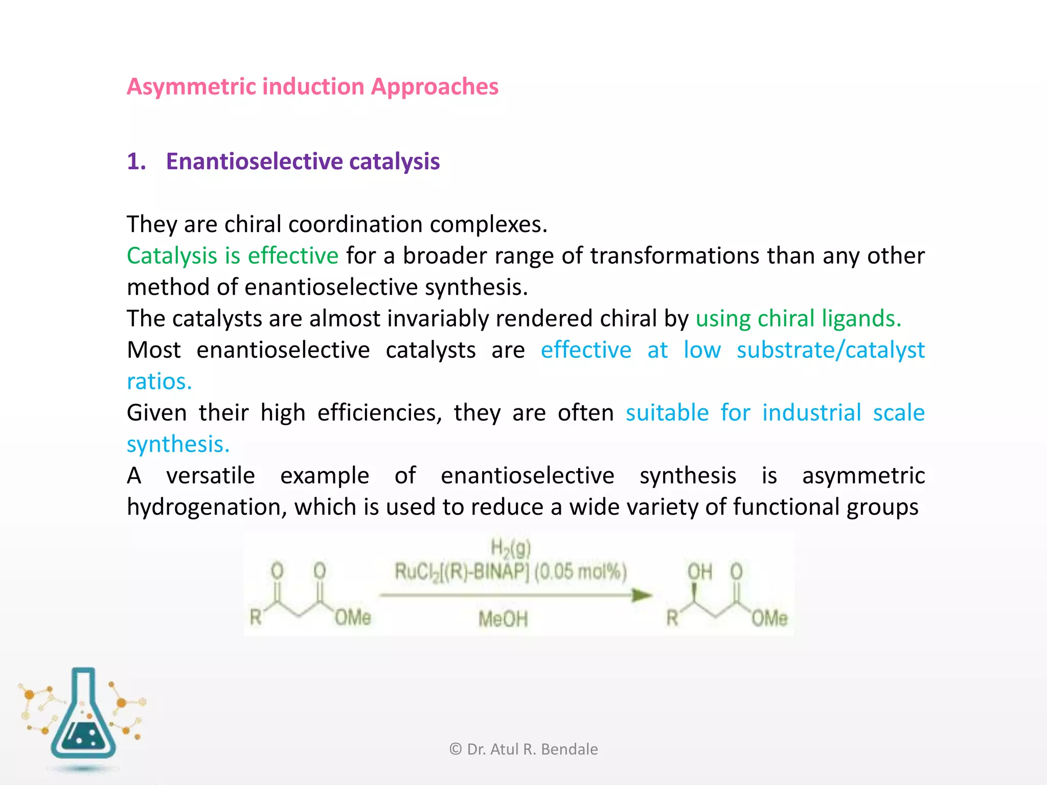 Asymmetric induction Approaches
1. Enantioselective catalysis
They are chiral coordination complexes.
Catalysis is effective for a broader range of transformations than any other
method of enantioselective synthesis.
The catalysts are almost invariably rendered chiral by using chiral ligands.
Most enantioselective catalysts are effective at low substrate/catalyst
ratios.
Given their high efficiencies, they are often suitable for industrial scale
synthesis.
A versatile example of enantioselective synthesis is asymmetric
hydrogenation, which is used to reduce a wide variety of functional groups
© Dr. Atul R. Bendale
 