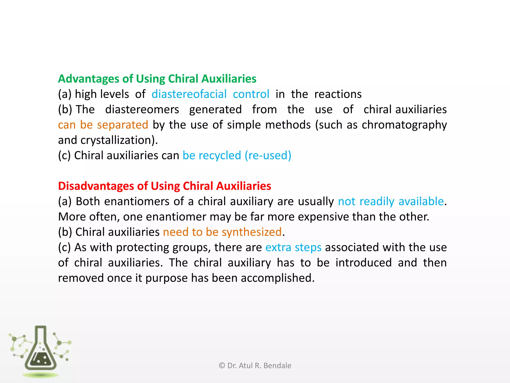 Advantages of Using Chiral Auxiliaries
(a) high levels of diastereofacial control in the reactions
(b) The diastereomers generated from the use of chiral auxiliaries
can be separated by the use of simple methods (such as chromatography
and crystallization).
(c) Chiral auxiliaries can be recycled (re-used)
Disadvantages of Using Chiral Auxiliaries
(a) Both enantiomers of a chiral auxiliary are usually not readily available.
More often, one enantiomer may be far more expensive than the other.
(b) Chiral auxiliaries need to be synthesized.
(c) As with protecting groups, there are extra steps associated with the use
of chiral auxiliaries. The chiral auxiliary has to be introduced and then
removed once it purpose has been accomplished.
© Dr. Atul R. Bendale
 