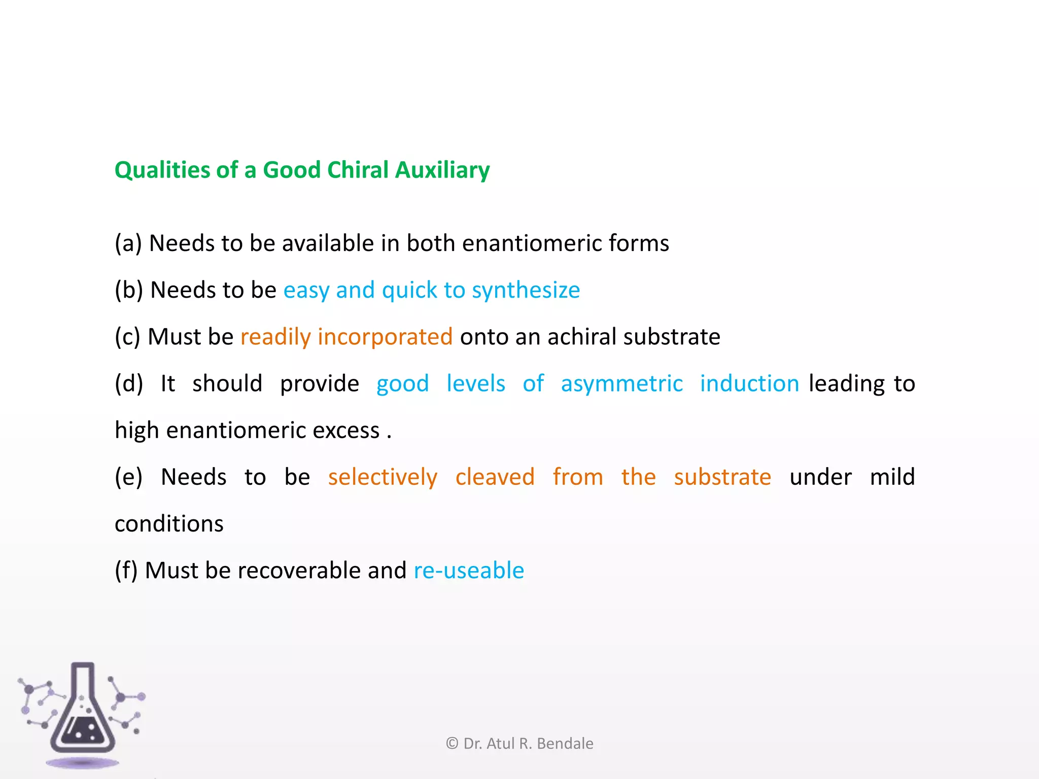 Qualities of a Good Chiral Auxiliary
(a) Needs to be available in both enantiomeric forms
(b) Needs to be easy and quick to synthesize
(c) Must be readily incorporated onto an achiral substrate
(d) It should provide good levels of asymmetric induction leading to
high enantiomeric excess .
(e) Needs to be selectively cleaved from the substrate under mild
conditions
(f) Must be recoverable and re-useable
© Dr. Atul R. Bendale
 