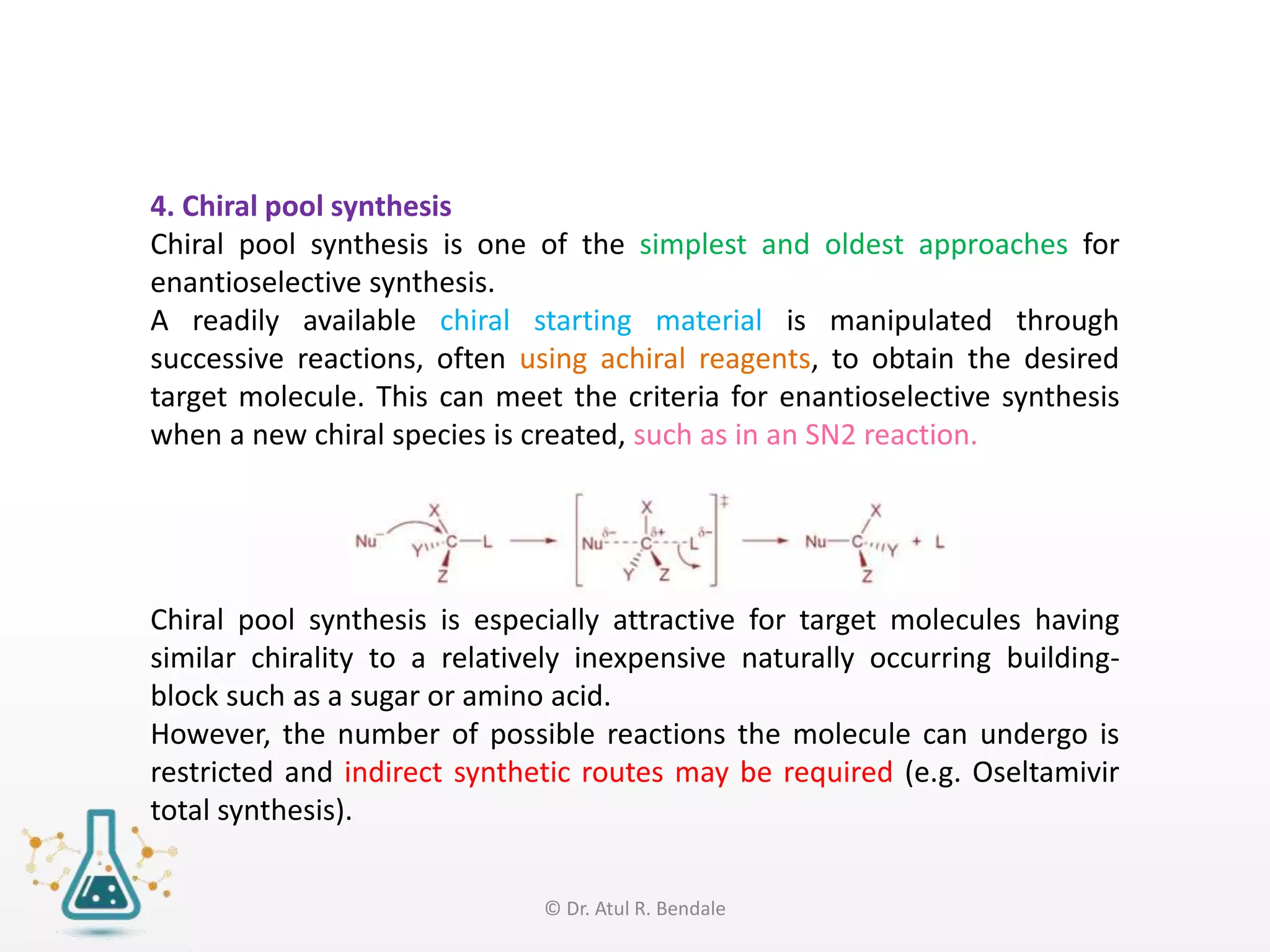 4. Chiral pool synthesis
Chiral pool synthesis is one of the simplest and oldest approaches for
enantioselective synthesis.
A readily available chiral starting material is manipulated through
successive reactions, often using achiral reagents, to obtain the desired
target molecule. This can meet the criteria for enantioselective synthesis
when a new chiral species is created, such as in an SN2 reaction.
Chiral pool synthesis is especially attractive for target molecules having
similar chirality to a relatively inexpensive naturally occurring building-
block such as a sugar or amino acid.
However, the number of possible reactions the molecule can undergo is
restricted and indirect synthetic routes may be required (e.g. Oseltamivir
total synthesis).
© Dr. Atul R. Bendale
 