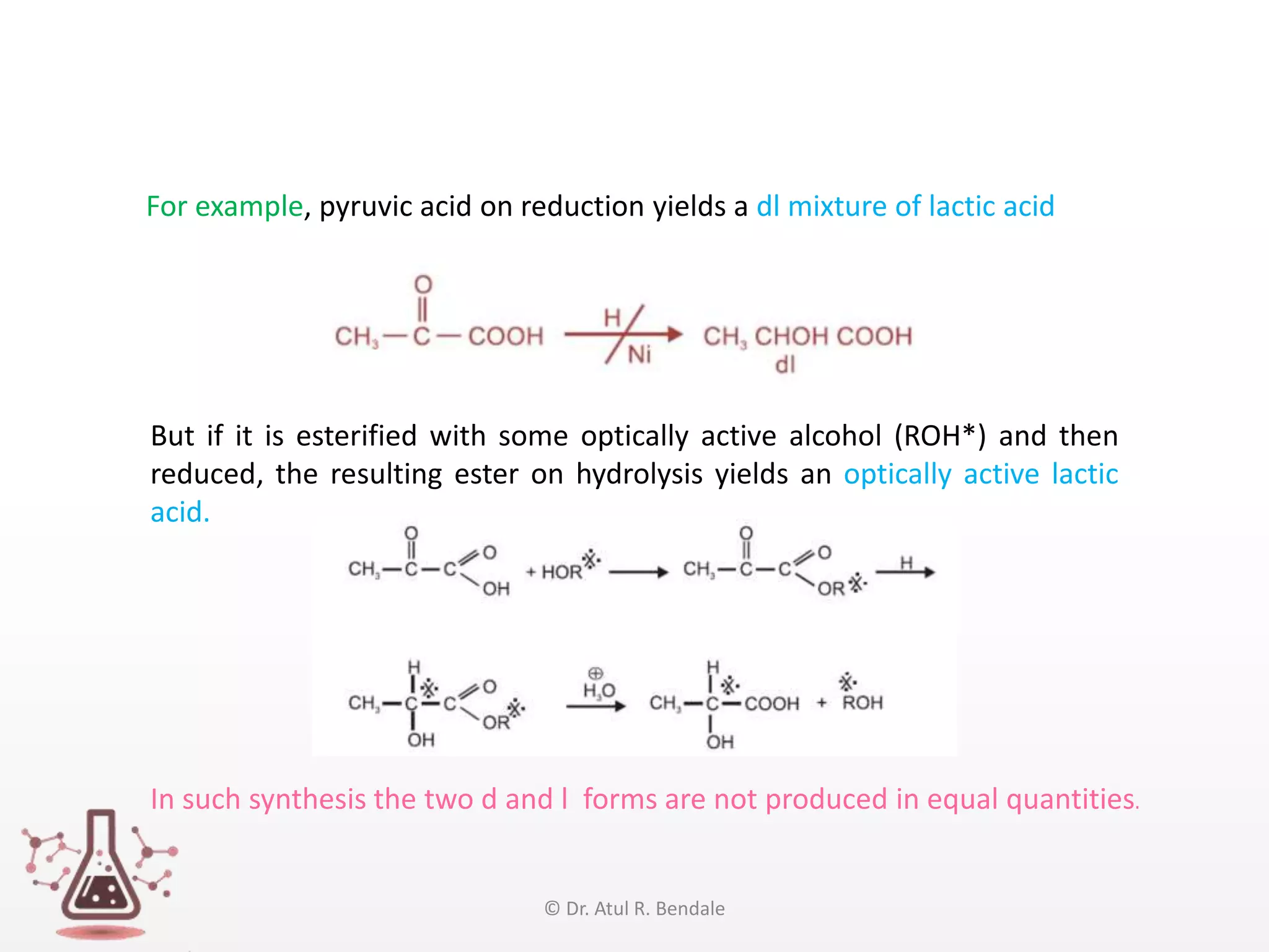 In such synthesis the two d and l forms are not produced in equal quantities.
For example, pyruvic acid on reduction yields a dl mixture of lactic acid
But if it is esterified with some optically active alcohol (ROH*) and then
reduced, the resulting ester on hydrolysis yields an optically active lactic
acid.
© Dr. Atul R. Bendale
 