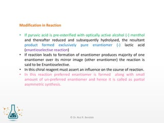 Modification in Reaction
• If pyruvic acid is pre-esterified with optically active alcohol (-) menthol
and thereafter reduced and subsequently hydrolysed, the resultant
product formed exclusively pure enantiomer (-) lactic acid
(enantioselective reaction)
• If reaction leads to formation of enantiomer produces majority of one
enantiomer over its mirror image (other enantiomer) the reaction is
said to be Enantioselective.
• In this chiral reagent must assert an influence on the course of reaction.
• In this reaction preferred enantiomer is formed along with small
amount of un-preferred enantiomer and hence it is called as partial
asymmetric synthesis.
© Dr. Atul R. Bendale
 