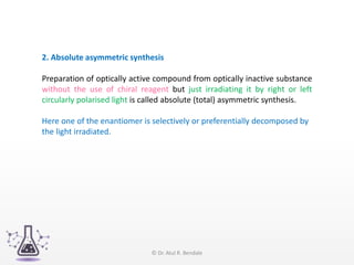 2. Absolute asymmetric synthesis
Preparation of optically active compound from optically inactive substance
without the use of chiral reagent but just irradiating it by right or left
circularly polarised light is called absolute (total) asymmetric synthesis.
Here one of the enantiomer is selectively or preferentially decomposed by
the light irradiated.
© Dr. Atul R. Bendale
 