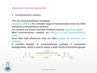 Asymmetric induction Approaches
1. Enantioselective catalysis
They are chiral coordination complexes.
Catalysis is effective for a broader range of transformations than any other
method of enantioselective synthesis.
The catalysts are almost invariably rendered chiral by using chiral ligands.
Most enantioselective catalysts are effective at low substrate/catalyst
ratios.
Given their high efficiencies, they are often suitable for industrial scale
synthesis.
A versatile example of enantioselective synthesis is asymmetric
hydrogenation, which is used to reduce a wide variety of functional groups
© Dr. Atul R. Bendale
 